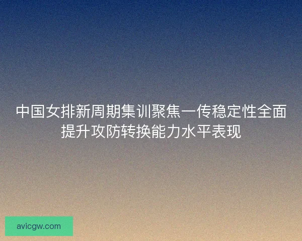 中国女排新周期集训聚焦一传稳定性全面提升攻防转换能力水平表现