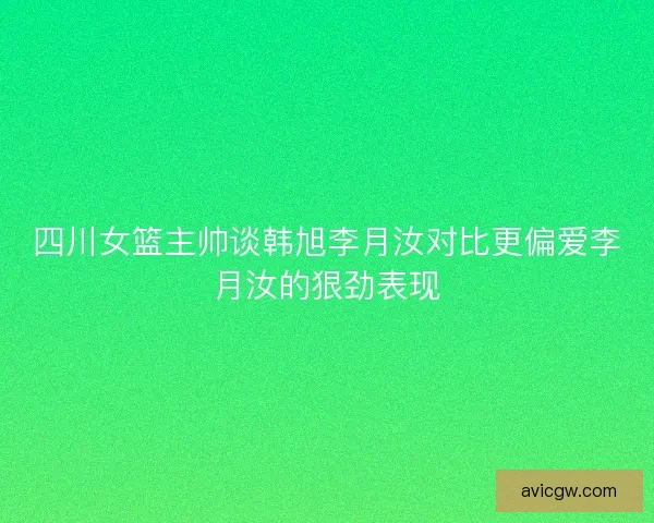 四川女篮主帅谈韩旭李月汝对比更偏爱李月汝的狠劲表现