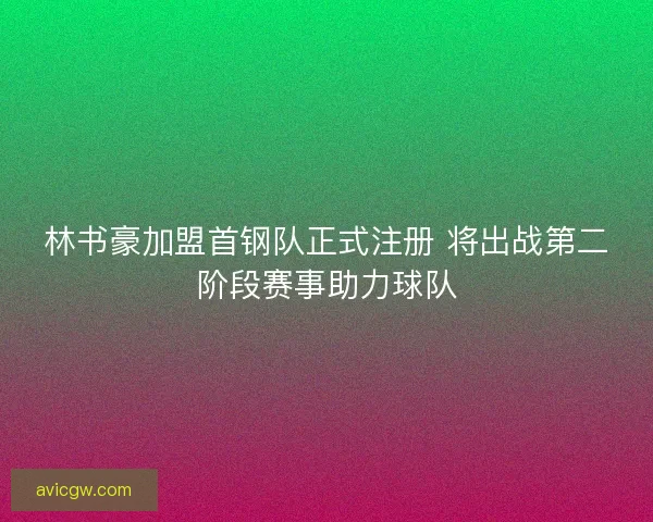 林书豪加盟首钢队正式注册 将出战第二阶段赛事助力球队