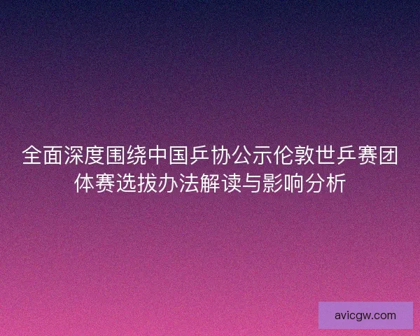 全面深度围绕中国乒协公示伦敦世乒赛团体赛选拔办法解读与影响分析