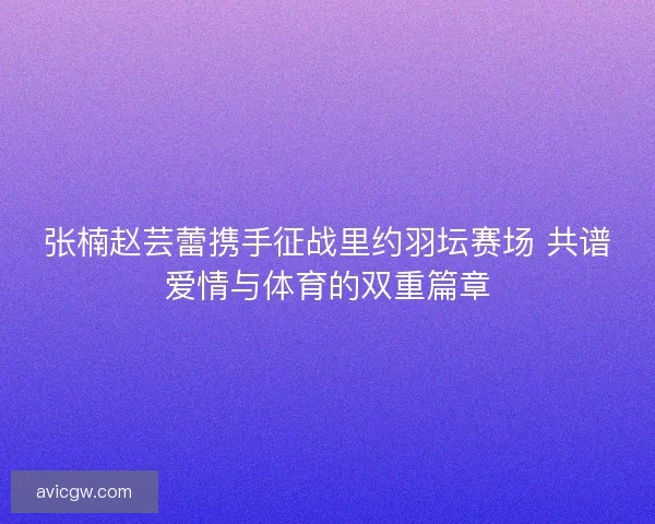 张楠赵芸蕾携手征战里约羽坛赛场 共谱爱情与体育的双重篇章